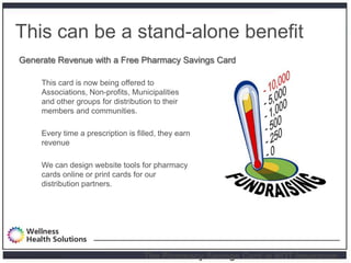 This can be a stand-alone benefit
       Generate Revenue with a Free Pharmacy Savings Card

                 This card is now being offered to
                 Associations, Non-profits, Municipalities
                 and other groups for distribution to their
                 members and communities.

                 Every time a prescription is filled, they earn
                 revenue

                 We can design website tools for pharmacy
                 cards online or print cards for our
                 distribution partners.




Proprietary and Confidential                    The Pharmacy Savings Card is NOT Insurance.
 