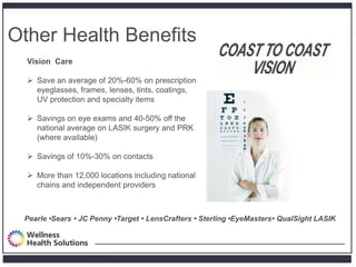Other Health Benefits
  Vision Care

   Save an average of 20%-60% on prescription
    eyeglasses, frames, lenses, tints, coatings,
    UV protection and specialty items

   Savings on eye exams and 40-50% off the
    national average on LASIK surgery and PRK
    (where available)

   Savings of 10%-30% on contacts

   More than 12,000 locations including national
    chains and independent providers



 Pearle •Sears • JC Penny •Target • LensCrafters • Sterling •EyeMasters• QualSight LASIK
 