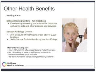 Other Health Benefits
         Hearing Care-

         Beltone Hearing Centers—1350 locations
           Free hearing screening and substantial discounts
             on hearing aids and other products and services.

         Newport Audiology Centers
          35% discount off hearing aid prices at over 2,000
            locations
          100% Service Satisfaction during the first 60 days


          Mail Order Hearing Aids
           Save 40% to 60% off average National Retail Pricing on
          over 100 models of name brand hearing instruments.
          Receive the lowest price available.
          45-day in-home trial period and 1year factory warranty




Proprietary and Confidential
 