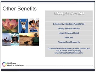 Other Benefits
                                     Lifestyle Benefits

                                     Emergency Roadside Assistance

                                          Identity Theft Protection

                                            Legal Services Direct

                                                   Pet Care

                                           Fitness Club Discounts

                               Complete benefit information, provider locators and
                                        FAQs can be found by visiting
                                      www.wellnesshealthsolutions.com.




Proprietary and Confidential
 