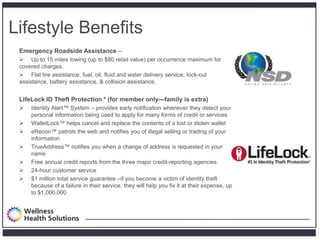 Lifestyle Benefits
 Emergency Roadside Assistance –
  Up to 15 miles towing (up to $80 retail value) per occurrence maximum for
 covered charges.
  Flat tire assistance, fuel, oil, fluid and water delivery service, lock-out
 assistance, battery assistance, & collision assistance.


 LifeLock ID Theft Protection * (for member only—family is extra)
    Identity Alert™ System – provides early notification whenever they detect your
     personal information being used to apply for many forms of credit or services
    WalletLock™ helps cancel and replace the contents of a lost or stolen wallet
    eRecon™ patrols the web and notifies you of illegal selling or trading of your
     information
    TrueAddress™ notifies you when a change of address is requested in your
     name
    Free annual credit reports from the three major credit-reporting agencies
    24-hour customer service
    $1 million total service guarantee –if you become a victim of identity theft
     because of a failure in their service, they will help you fix it at their expense, up
     to $1,000,000
 