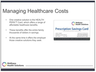Managing Healthcare Costs
 •   One creative solution is the HEALTH
     PERX™ Card, which offers a range of
     affordable healthcare benefits.

 •   These benefits offer the entire family
     thousands of dollars in savings.

 •   At the same time it offers the employer
     those creative solutions they seek
 