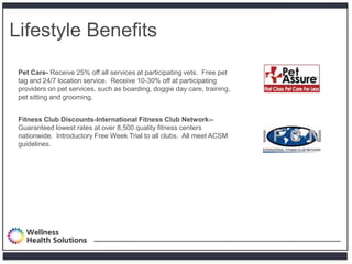 Lifestyle Benefits
 Pet Care- Receive 25% off all services at participating vets. Free pet
 tag and 24/7 location service. Receive 10-30% off at participating
 providers on pet services, such as boarding, doggie day care, training,
 pet sitting and grooming.


 Fitness Club Discounts-International Fitness Club Network--
 Guaranteed lowest rates at over 8,500 quality fitness centers
 nationwide. Introductory Free Week Trial to all clubs. All meet ACSM
 guidelines.
 