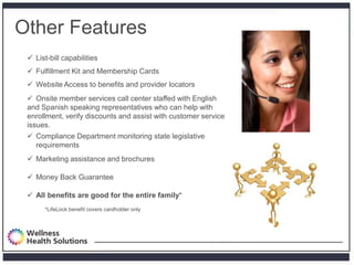 Other Features
  List-bill capabilities
  Fulfillment Kit and Membership Cards
  Website Access to benefits and provider locators
  Onsite member services call center staffed with English
 and Spanish speaking representatives who can help with
 enrollment, verify discounts and assist with customer service
 issues.
  Compliance Department monitoring state legislative
   requirements
  Marketing assistance and brochures

  Money Back Guarantee

  All benefits are good for the entire family*
       *LifeLock benefit covers cardholder only
 