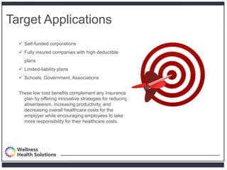 Target Applications
   Self-funded corporations
   Fully insured companies with high deductible
    plans
   Limited-liability plans
   Schools, Government, Associations


  These low cost benefits complement any insurance
    plan by offering innovative strategies for reducing
    absenteeism, increasing productivity, and
    decreasing overall healthcare costs for the
    employer while encouraging employees to take
    more responsibility for their healthcare costs.
 