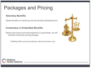 Packages and Pricing
Voluntary Benefits

Select benefits to include and we will develop wholesale pricing.


Involuntary or Embedded Benefits

Based upon group size and projections or guarantees, we will
  develop involuntary pricing package.


     Fulfillment Kits can be provided by client and reduce cost.
 