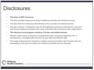 Disclosures
 •   This plan is NOT insurance.
 •   This plan provides discounts at certain healthcare providers for medical services.
 •   This plan does not make payments directly to the providers of medical services.
 •   The plan member is obligated to pay for all healthcare services but will receive a discount
     from those healthcare providers who have contracted with the discount plan organization.
 •   This discount card program contains a 30 day cancellation period.
 •   Member shall receive a full refund of membership fees, excluding registration fee, if
     membership is cancelled within the first 30 days after the effective date.
 •   The range of discounts for medical or ancillary services provided under the plan will vary
     depending on the type of provider and medical or ancillary service received.
 