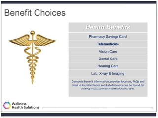 Benefit Choices
                             Health Benefits
                               Pharmacy Savings Card

                                      Telemedicine

                                       Vision Care

                                       Dental Care

                                      Hearing Care

                                 Lab, X-ray & Imaging

                  Complete benefit information, provider locators, FAQs and
                  links to Rx price finder and Lab discounts can be found by
                          visiting www.wellnesshealthsolutions.com.
 
