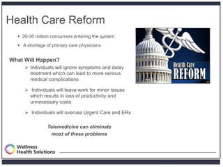 Health Care Reform
   20-30 million consumers entering the system
   A shortage of primary care physicians


What Will Happen?
      Individuals will ignore symptoms and delay
       treatment which can lead to more serious
       medical complications

      Individuals will leave work for minor issues
       which results in loss of productivity and
       unnecessary costs

      Individuals will overuse Urgent Care and ERs

               Telemedicine can eliminate
                most of these problems
 