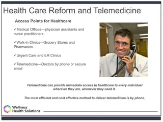 Health Care Reform and Telemedicine
   Access Points for Healthcare

  Medical Offices—physician assistants and
  nurse practitioners

  Walk-in Clinics–-Grocery Stores and
  Pharmacies

  Urgent Care and ER Clinics

  Telemedicine—Doctors by phone or secure
  email



         Telemedicine can provide immediate access to healthcare to every individual
                         wherever they are, whenever they need it.

        The most efficient and cost effective method to deliver telemedicine is by phone.
 