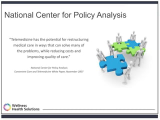National Center for Policy Analysis

 “Telemedicine has the potential for restructuring
   medical care in ways that can solve many of
      the problems, while reducing costs and
            improving quality of care.”

                  National Center for Policy Analysis
    Convenient Care and Telemedicine White Paper, November 2007
 