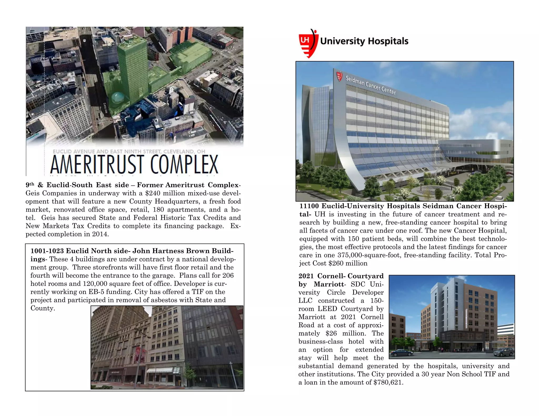 1001-1023 Euclid North side- John Hartness Brown Build-
ings- These 4 buildings are under contract by a national develop-
ment group. Three storefronts will have first floor retail and the
fourth will become the entrance to the garage. Plans call for 206
hotel rooms and 120,000 square feet of office. Developer is cur-
rently working on EB-5 funding. City has offered a TIF on the
project and participated in removal of asbestos with State and
County.
9th & Euclid-South East side – Former Ameritrust Complex-
Geis Companies in underway with a $240 million mixed-use devel-
opment that will feature a new County Headquarters, a fresh food
market, renovated office space, retail, 180 apartments, and a ho-
tel. Geis has secured State and Federal Historic Tax Credits and
New Markets Tax Credits to complete its financing package. Ex-
pected completion in 2014.
11100 Euclid-University Hospitals Seidman Cancer Hospi-
tal- UH is investing in the future of cancer treatment and re-
search by building a new, free-standing cancer hospital to bring
all facets of cancer care under one roof. The new Cancer Hospital,
equipped with 150 patient beds, will combine the best technolo-
gies, the most effective protocols and the latest findings for cancer
care in one 375,000-square-foot, free-standing facility. Total Pro-
ject Cost $260 million
2021 Cornell- Courtyard
by Marriott- SDC Uni-
versity Circle Developer
LLC constructed a 150-
room LEED Courtyard by
Marriott at 2021 Cornell
Road at a cost of approxi-
mately $26 million. The
business-class hotel with
an option for extended
stay will help meet the
substantial demand generated by the hospitals, university and
other institutions. The City provided a 30 year Non School TIF and
a loan in the amount of $780,621.
 