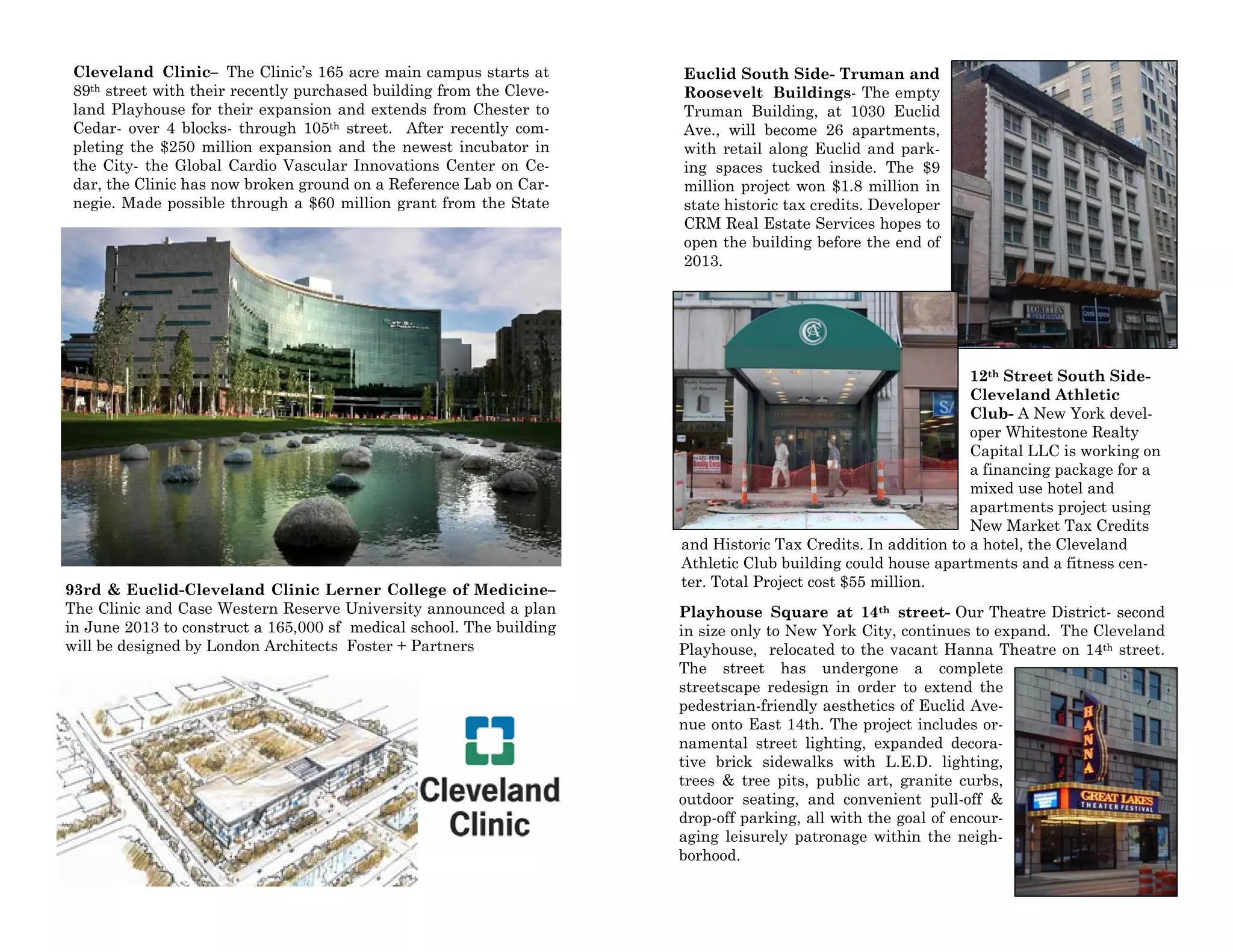 Cleveland Clinic– The Clinic’s 165 acre main campus starts at
89th street with their recently purchased building from the Cleve-
land Playhouse for their expansion and extends from Chester to
Cedar- over 4 blocks- through 105th street. After recently com-
pleting the $250 million expansion and the newest incubator in
the City- the Global Cardio Vascular Innovations Center on Ce-
dar, the Clinic has now broken ground on a Reference Lab on Car-
negie. Made possible through a $60 million grant from the State
93rd & Euclid-Cleveland Clinic Lerner College of Medicine–
The Clinic and Case Western Reserve University announced a plan
in June 2013 to construct a 165,000 sf medical school. The building
will be designed by London Architects Foster + Partners
Euclid South Side- Truman and
Roosevelt Buildings- The empty
Truman Building, at 1030 Euclid
Ave., will become 26 apartments,
with retail along Euclid and park-
ing spaces tucked inside. The $9
million project won $1.8 million in
state historic tax credits. Developer
CRM Real Estate Services hopes to
open the building before the end of
2013.
12th Street South Side-
Cleveland Athletic
Club- A New York devel-
oper Whitestone Realty
Capital LLC is working on
a financing package for a
mixed use hotel and
apartments project using
New Market Tax Credits
and Historic Tax Credits. In addition to a hotel, the Cleveland
Athletic Club building could house apartments and a fitness cen-
ter. Total Project cost $55 million.
Playhouse Square at 14th street- Our Theatre District- second
in size only to New York City, continues to expand. The Cleveland
Playhouse, relocated to the vacant Hanna Theatre on 14th street.
The street has undergone a complete
streetscape redesign in order to extend the
pedestrian-friendly aesthetics of Euclid Ave-
nue onto East 14th. The project includes or-
namental street lighting, expanded decora-
tive brick sidewalks with L.E.D. lighting,
trees & tree pits, public art, granite curbs,
outdoor seating, and convenient pull-off &
drop-off parking, all with the goal of encour-
aging leisurely patronage within the neigh-
borhood.
 
