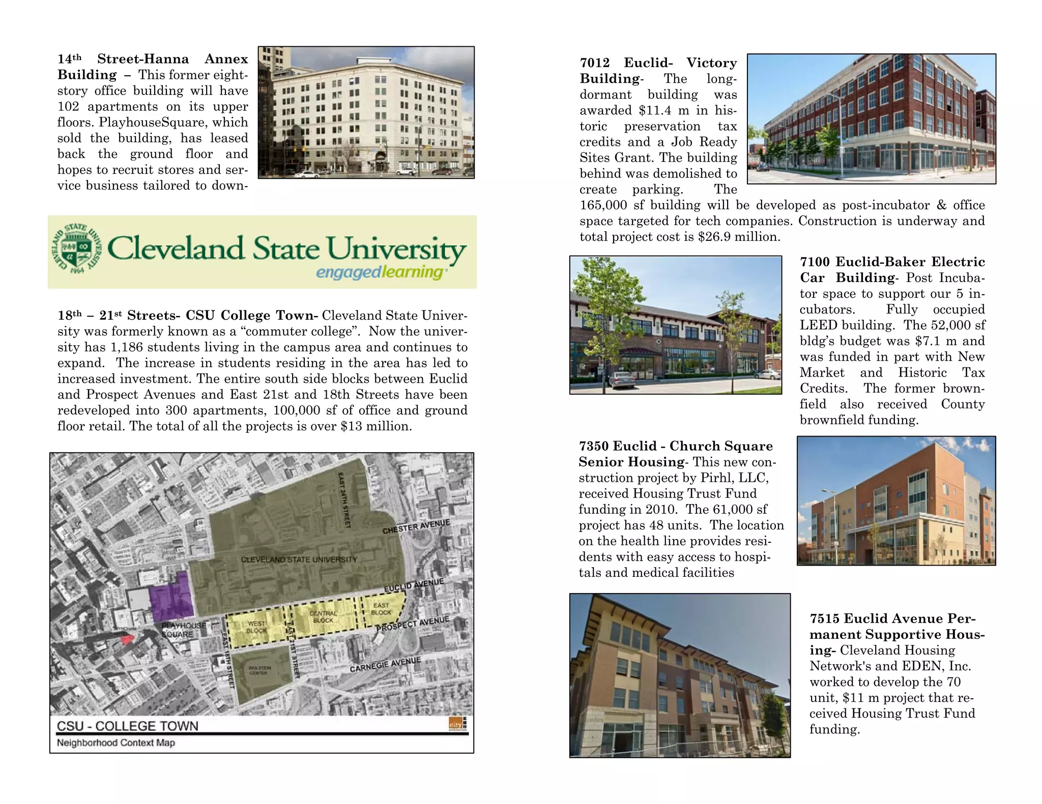 14th Street-Hanna Annex
Building – This former eight-
story office building will have
102 apartments on its upper
floors. PlayhouseSquare, which
sold the building, has leased
back the ground floor and
hopes to recruit stores and ser-
vice business tailored to down-
18th – 21st Streets- CSU College Town- Cleveland State Univer-
sity was formerly known as a “commuter college”. Now the univer-
sity has 1,186 students living in the campus area and continues to
expand. The increase in students residing in the area has led to
increased investment. The entire south side blocks between Euclid
and Prospect Avenues and East 21st and 18th Streets have been
redeveloped into 300 apartments, 100,000 sf of office and ground
floor retail. The total of all the projects is over $13 million.
7012 Euclid- Victory
Building- The long-
dormant building was
awarded $11.4 m in his-
toric preservation tax
credits and a Job Ready
Sites Grant. The building
behind was demolished to
create parking. The
165,000 sf building will be developed as post-incubator & office
space targeted for tech companies. Construction is underway and
total project cost is $26.9 million.
7100 Euclid-Baker Electric
Car Building- Post Incuba-
tor space to support our 5 in-
cubators. Fully occupied
LEED building. The 52,000 sf
bldg’s budget was $7.1 m and
was funded in part with New
Market and Historic Tax
Credits. The former brown-
field also received County
brownfield funding.
7350 Euclid - Church Square
Senior Housing- This new con-
struction project by Pirhl, LLC,
received Housing Trust Fund
funding in 2010. The 61,000 sf
project has 48 units. The location
on the health line provides resi-
dents with easy access to hospi-
tals and medical facilities
7515 Euclid Avenue Per-
manent Supportive Hous-
ing- Cleveland Housing
Network's and EDEN, Inc.
worked to develop the 70
unit, $11 m project that re-
ceived Housing Trust Fund
funding.
 