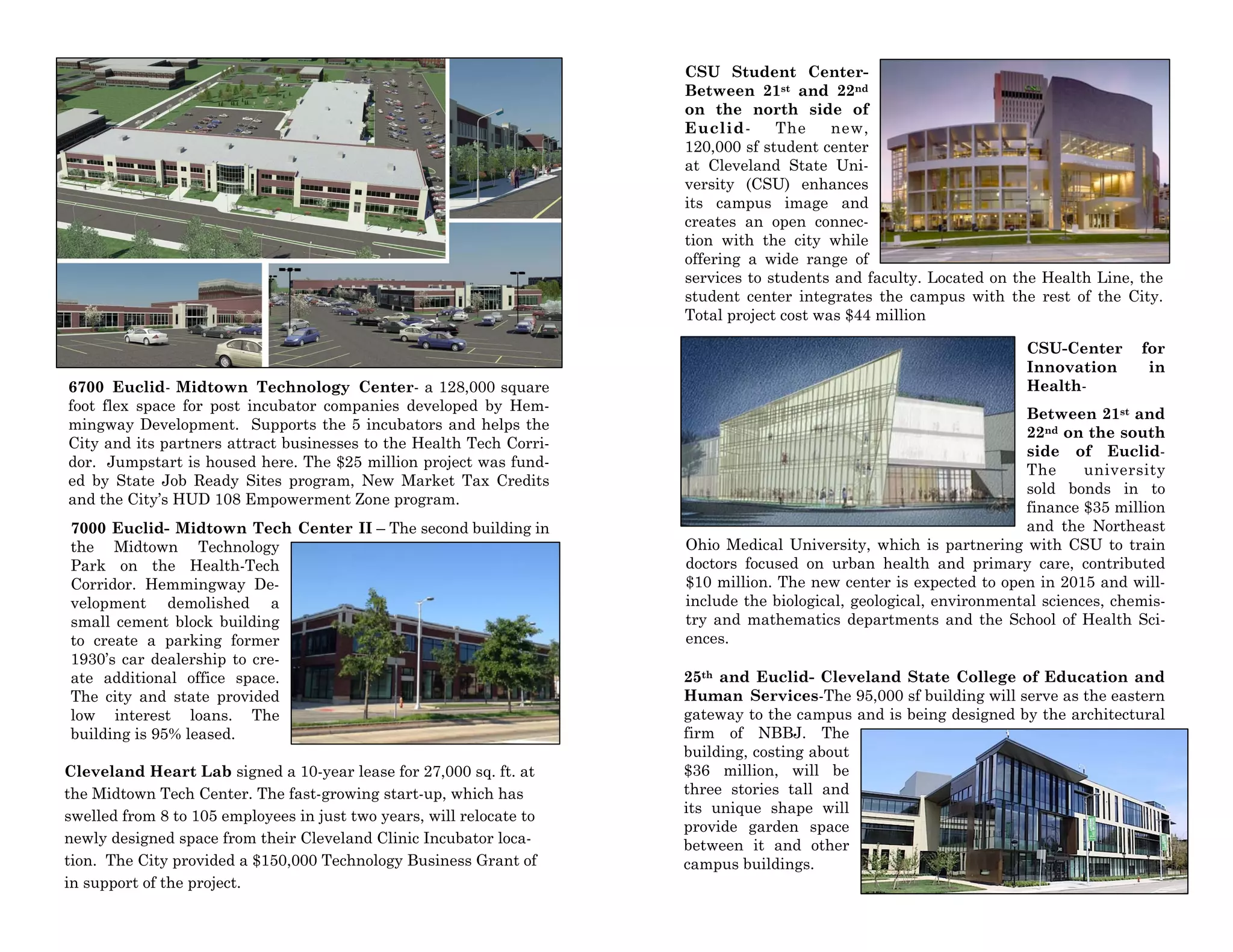 6700 Euclid- Midtown Technology Center- a 128,000 square
foot flex space for post incubator companies developed by Hem-
mingway Development. Supports the 5 incubators and helps the
City and its partners attract businesses to the Health Tech Corri-
dor. Jumpstart is housed here. The $25 million project was fund-
ed by State Job Ready Sites program, New Market Tax Credits
and the City’s HUD 108 Empowerment Zone program.
7000 Euclid- Midtown Tech Center II – The second building in
the Midtown Technology
Park on the Health-Tech
Corridor. Hemmingway De-
velopment demolished a
small cement block building
to create a parking former
1930’s car dealership to cre-
ate additional office space.
The city and state provided
low interest loans. The
building is 95% leased.
Cleveland Heart Lab signed a 10-year lease for 27,000 sq. ft. at
the Midtown Tech Center. The fast-growing start-up, which has
swelled from 8 to 105 employees in just two years, will relocate to
newly designed space from their Cleveland Clinic Incubator loca-
tion. The City provided a $150,000 Technology Business Grant of
in support of the project.
CSU Student Center-
Between 21st and 22nd
on the north side of
Euclid- The new,
120,000 sf student center
at Cleveland State Uni-
versity (CSU) enhances
its campus image and
creates an open connec-
tion with the city while
offering a wide range of
services to students and faculty. Located on the Health Line, the
student center integrates the campus with the rest of the City.
Total project cost was $44 million
CSU-Center for
Innovation in
Health-
Between 21st and
22nd on the south
side of Euclid-
The university
sold bonds in to
finance $35 million
and the Northeast
Ohio Medical University, which is partnering with CSU to train
doctors focused on urban health and primary care, contributed
$10 million. The new center is expected to open in 2015 and will-
include the biological, geological, environmental sciences, chemis-
try and mathematics departments and the School of Health Sci-
ences.
25th and Euclid- Cleveland State College of Education and
Human Services-The 95,000 sf building will serve as the eastern
gateway to the campus and is being designed by the architectural
firm of NBBJ. The
building, costing about
$36 million, will be
three stories tall and
its unique shape will
provide garden space
between it and other
campus buildings.
 