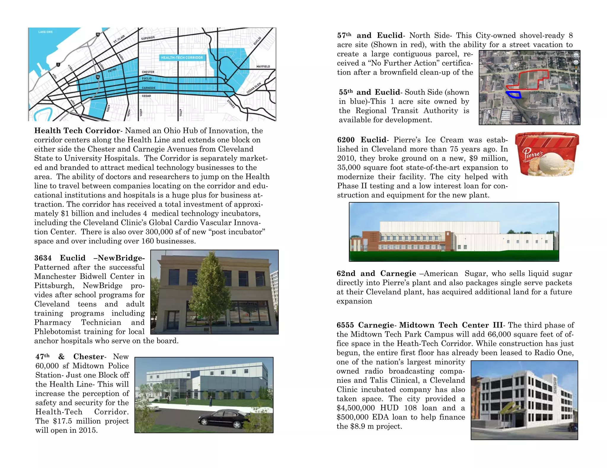 Health Tech Corridor- Named an Ohio Hub of Innovation, the
corridor centers along the Health Line and extends one block on
either side the Chester and Carnegie Avenues from Cleveland
State to University Hospitals. The Corridor is separately market-
ed and branded to attract medical technology businesses to the
area. The ability of doctors and researchers to jump on the Health
line to travel between companies locating on the corridor and edu-
cational institutions and hospitals is a huge plus for business at-
traction. The corridor has received a total investment of approxi-
mately $1 billion and includes 4 medical technology incubators,
including the Cleveland Clinic’s Global Cardio Vascular Innova-
tion Center. There is also over 300,000 sf of new “post incubator”
space and over including over 160 businesses.
3634 Euclid –NewBridge-
Patterned after the successful
Manchester Bidwell Center in
Pittsburgh, NewBridge pro-
vides after school programs for
Cleveland teens and adult
training programs including
Pharmacy Technician and
Phlebotomist training for local
anchor hospitals who serve on the board.
47th & Chester- New
60,000 sf Midtown Police
Station- Just one Block off
the Health Line- This will
increase the perception of
safety and security for the
Health-Tech Corridor.
The $17.5 million project
will open in 2015.
57th and Euclid- North Side- This City-owned shovel-ready 8
acre site (Shown in red), with the ability for a street vacation to
create a large contiguous parcel, re-
ceived a “No Further Action” certifica-
tion after a brownfield clean-up of the
55th and Euclid- South Side (shown
in blue)-This 1 acre site owned by
the Regional Transit Authority is
available for development.
6200 Euclid- Pierre’s Ice Cream was estab-
lished in Cleveland more than 75 years ago. In
2010, they broke ground on a new, $9 million,
35,000 square foot state-of-the-art expansion to
modernize their facility. The city helped with
Phase II testing and a low interest loan for con-
struction and equipment for the new plant.
62nd and Carnegie –American Sugar, who sells liquid sugar
directly into Pierre’s plant and also packages single serve packets
at their Cleveland plant, has acquired additional land for a future
expansion
6555 Carnegie- Midtown Tech Center III- The third phase of
the Midtown Tech Park Campus will add 66,000 square feet of of-
fice space in the Heath-Tech Corridor. While construction has just
begun, the entire first floor has already been leased to Radio One,
one of the nation’s largest minority
owned radio broadcasting compa-
nies and Talis Clinical, a Cleveland
Clinic incubated company has also
taken space. The city provided a
$4,500,000 HUD 108 loan and a
$500,000 EDA loan to help finance
the $8.9 m project.
 