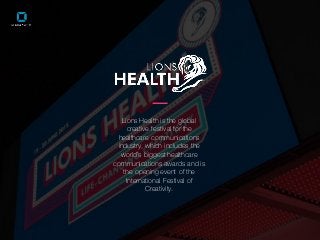 Lions Health is the global
creative festival for the
healthcare communications
industry, which includes the
world’s biggest healthcare
communications awards and is
the opening event of the
International Festival of
Creativity.
 