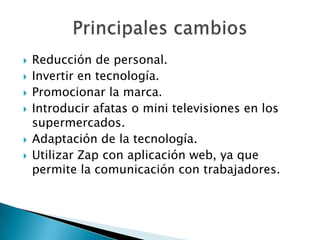 Reducción de personal.Invertir en tecnología.Promocionar la marca.Introducir afatas o mini televisiones en los supermercados.Adaptación de la tecnología.Utilizar Zap con aplicación web, ya que permite la comunicación con trabajadores.Principales cambios 