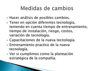 Hacer análisis de posibles cambios.Tener en opción diferentes tecnología, teniendo en cuenta tiempo de entrenamiento, tiempo de instalación, riesgo, costos, variación de tecnología.Capacitaciones de la nueva tecnología.Entrenamiento practico de la nueva tecnología.Ver si cumplimos como la planeación estratégica de la compañía.Medidas de cambios