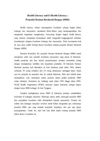 Health Literacy and E-Health Literacy :
Penyakit Demam Berdarah Dengue (DBD)
Health Literacy artinya menempatkan kesehatan sebagai bagian dalam
keluarga dan masyarakat, memahami faktor-faktor yang mempengaruhinya dan
mengetahui bagaimana mengatasinya. Seseorang dengan tingkat health literacy
yang adekuat mempunyai kemampuan untuk mengambil tanggungjawab terhadap
kesehatannya maupun kesehatan keluarga dan masyarakat. Pada kesempatan kali
ini saya akan sedikit berbagi literasi kesehatan tentang penyakit Demam Berdarah
Dengue (DBD).
Menurut Kemenkes RI, penyakit Demam Berdarah Dengue (DBD) masih
merupakan salah satu masalah kesehatan masyarakat yang utama di Indonesia.
Jumlah penderita dan luas daerah penyebarannya semakin bertambah seiring
dengan meningkatnya mobilitas dan kepadatan penduduk. Di Indonesia Demam
Berdarah pertama kali ditemukan di kota Surabaya pada tahun 1968, dimana
sebanyak 58 orang terinfeksi dan 24 orang diantaranya meninggal dunia. Sejak
saat itu, penyakit ini menyebar luas ke seluruh Indonesia. Data dari seluruh dunia
menunjukkan Asia menempati urutan pertama dalam jumlah penderita DBD
setiap tahunnya. Sementara itu, terhitung sejak tahun 1968 hingga tahun 2009,
World Health Organization (WHO) mencatat negara Indonesia sebagai negara
dengan kasus DBD tertinggi di Asia Tenggara.
Semakin meningkatnya kasus DBD di Indonesia pastinya menimbulkan
keresahan di kalangan masyakat. Beberapa upaya untuk mencegah penyakit DBD
dan penyuluhan kesehatan telah disampaikan kepada masyarakat. Namun, tak
sedikit dari kalangan masyakat tersebut masih belum mengetahui apa sebenarnya
penyakit DBD, apa yang menjadi penyebab terjadinya, dan apa saja upaya
pencegahannya. Untuk itu, mari kita kaji lebih dalam tentang penyakit DBD
dalam literasi kesehatan ini.
 