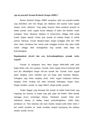 Apa itu penyakit Demam Berdarah Dengue (DBD) ?
Demam Berdarah Dengue (DBD) merupakan salah satu penyakit menular
yang disebabkan oleh virus Dengue dan ditularkan oleh nyamuk Aedes aegypti
maupun Aedes albopictus. Yang paling berperan dalam penularan penyakit ini
adalah nyamuk Aedes aegypti karena hidupnya di dalam dan disekitar rumah,
sedangkan Aedes albopictus hidupnya di kebun-kebun sehingga lebih jarang
kontak dengan manusia. Kedua jenis nyamuk ini terdapat hampir di seluruh
pelosok Indonesia, kecuali ditempat-tempat dengan ketinggian lebih dari 1000
meter diatas permukaan laut, karena pada ketinggian tersebut suhu udara terlalu
rendah sehingga tidak memungkinkan bagi nyamuk untuk hidup dan
berkembangbiak.
Bagaimanakah ciri-ciri dan cara berkembangbiaknya nyamuk Aedes
aegypti?
Nyamuk ini mempunyai dasar hitam dengan bintik-bintik putih pada
bagian badan, kaki, dan sayapnya. Nyamuk Aedes aegypti dewasa berukuran lebih
kecil jika dibandingkan dengan rata-rata nyamuk lain. Nyamuk Aedes aegypti
jantan mengisap cairan tumbuhan atan sari bunga untuk keperluan hidupnya.
Sedangkan yang betina mengisap darah. Aedes aegypti mempunyai kebiasan
mengisap darah berulang kali untuk memenuhi lambungnya dengan darah.
Dengan demikian nyamuk ini sangat infektif sebagai penular penyakit.
Tempat hinggap yang disenangi oleh nyamuk ini adalah benda-benda yang
tergantung dan biasanya di tempat yang agak gelap dan lembab. Disini nyamuk
menunggu proses pematangan telurnya. Selanjutnya nyamuk betina akan
meletakkan telurnya di dinding tempat perkembangbiakan, sedikit diatas
permukaan air. Pada umumnya telur akan menetas menjadi jentik dalam waktu 2
hari setelah terendam air. Jentik kemudian menjadi kepompong dan akhirnya
menjadi nyamuk dewasa.
 