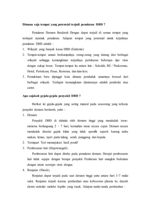 Dimana saja tempat yang potensial terjadi penularan DBD ?
Penularan Demarn Berdarah Dengue dapat terjadi di semua tempat yang
terdapat nyamuk penularan. Adapun tempat yang potensial untuk terjadinya
penularan DBD adalah :
1. Wilayah yang banyak kasus DBD (Endemis)
2. Tempat-tempat umum berkumpulnya orang-orang yang datang dari berbagai
wilayah sehingga kemungkinan terjadinya pertukaran beberapa tipe virus
dengue cukup besar. Tempat-tempat itu antara lain : Sekolah, RS / Puskesmas,
Hotel, Pertokoan, Pasar, Restoran, dan lain-lain.
3. Pemukiman baru dipinggir kota dimana penduduk umumnya berasal dari
berbagai wilayah. Terdapat kemungkinan diantaranya adalah penderita atau
carier.
Apa sajakah gejala-gejala penyakit DBD ?
Berikut ini gejala-gejala yang sering muncul pada seseorang yang terkena
penyakit demam berdarah, yaitu :
1. Demam
Penyakit DBD di dahului oleh demam tinggi yang mendadak terus-
menerus berlangsung 2 - 7 hari, kemudian turun secara cepat. Demam secara
mendadak disertai gejala klinis yang tidak spesifik seperti: kurang nafsu
makan, lemas, nyeri pada tulang, sendi, punggung dan kepala.
2. Torniquet Test menunjukan hasil positif
3. Pembesaran hati (Hepotonegali).
Pembesaran hati dapat diraba pada penularan demam. Derajat pembesaran
hati tidak sejajar dengan berapa penyakit Pembesan hati mungkin berkaitan
dengan strain serotype virus dengue.
4. Renjatan (Shock).
Renjatan dapat terjadi pada saat demam tinggi yaitu antara hari 3-7 mulai
sakit. Renjatan terjadi karena perdarahan atau kebocoran plasma ke daerah
ekstra vaskuler melalui kapilar yang rusak. Adapun tanda-tanda perdarahan :
 