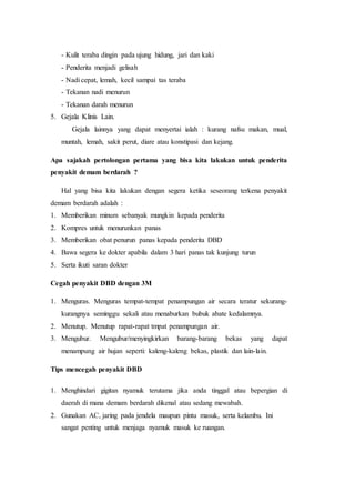 - Kulit teraba dingin pada ujung hidung, jari dan kaki
- Penderita menjadi gelisah
- Nadi cepat, lemah, kecil sampai tas teraba
- Tekanan nadi menurun
- Tekanan darah menurun
5. Gejala Klinis Lain.
Gejala lainnya yang dapat menyertai ialah : kurang nafsu makan, mual,
muntah, lemah, sakit perut, diare atau konstipasi dan kejang.
Apa sajakah pertolongan pertama yang bisa kita lakukan untuk penderita
penyakit demam berdarah ?
Hal yang bisa kita lakukan dengan segera ketika seseorang terkena penyakit
demam berdarah adalah :
1. Memberikan minum sebanyak mungkin kepada penderita
2. Kompres untuk menurunkan panas
3. Memberikan obat penurun panas kepada penderita DBD
4. Bawa segera ke dokter apabila dalam 3 hari panas tak kunjung turun
5. Serta ikuti saran dokter
Cegah penyakit DBD dengan 3M
1. Menguras. Menguras tempat-tempat penampungan air secara teratur sekurang-
kurangnya seminggu sekali atau menaburkan bubuk abate kedalamnya.
2. Menutup. Menutup rapat-rapat tmpat penampungan air.
3. Mengubur. Mengubur/menyingkirkan barang-barang bekas yang dapat
menampung air hujan seperti: kaleng-kaleng bekas, plastik dan lain-lain.
Tips mencegah penyakit DBD
1. Menghindari gigitan nyamuk terutama jika anda tinggal atau bepergian di
daerah di mana demam berdarah dikenal atau sedang mewabah.
2. Gunakan AC, jaring pada jendela maupun pintu masuk, serta kelambu. Ini
sangat penting untuk menjaga nyamuk masuk ke ruangan.
 