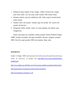 3. Menjadwal ulang kegiatan di luar ruangan. Hindari berada di luar ruangan
pada waktu subuh, sore, dan senja, ketika nyamuk lebih banyak keluar.
4. Memakai pakaian yang bisa melindungi kulit ketika pergi ke daerah-daerah
penuh nyamuk.
5. Gunakan lotion anti nyamuk. Gunakan juga anti nyamuk lain, seperti obat
nyamuk dan lain-lain.
6. Mengurangi habitat nyamuk seperti air yang tergenang dan pakaian yang
menggantung.
Sekian yang dapat saya sampaikan tentang penyakit Demam Berdarah Dengue
(DBD). Semoga bermanfaat dan dapat menambah informasi mengenai penyakit
DBD. Mari kita cegah penyakit DBD dan senantiasa hidup sehat.
REFERENSI
Faziah A. Siregar. 2004. Epidemiologi Dan Pemberantasan Demam Berdarah Dengue
(Dbd) Di Indonesia, di peroleh dari http://library.usu.ac.id/download/fkm/fkm-
fazidah3.pdf
http://www.depkes.go.id/folder/view/01/structure-publikasi-pusdatin-buletin.html
http://hariansehat.com/gejala-penyakit-demam-berdarah/
http://nursingliteracy.blogspot.co.id/
 