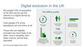 Digital exclusion in the UK
9m people (16% of population
of the UK) cannot use the
internet or a digital device by
themsel...