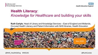 Health Literacy:
Knowledge for Healthcare and building your skills
Ruth Carlyle, Head of Library and Knowledge Services – East of England and Midlands,
Co-Lead Health Literacy and Patient Information with NHS libraries, Health Education
England
Nov 2020
@NHS_HealthEdEng
@NHS_HealthEdEng #HEELKS @RuthCarlyle
 