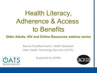 Health Literacy,
Adherence & Access
to Benefits
Older Adults, HIV and Online Resources webinar series
QuickTime™ and a
decompressor
are needed to see this picture.
Alanna Costelloe-Kuehn, Health Specialist
Older Adults Technology Services (OATS)
Supported by ACRIA
 