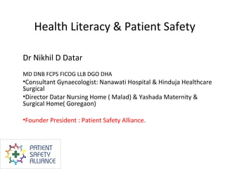 Health Literacy & Patient Safety

Dr Nikhil D Datar
MD DNB FCPS FICOG LLB DGO DHA
•Consultant Gynaecologist: Nanawati Hospital & Hinduja Healthcare
Surgical
•Director Datar Nursing Home ( Malad) & Yashada Maternity &
Surgical Home( Goregaon)

•Founder President : Patient Safety Alliance.
 