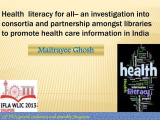 Health literacy for all-- an investigation into 
consortia and partnership amongst libraries 
to promote health care information in India 
Maitrayee Ghosh 
79th IFLA general conference and assembly, Singapore 
 