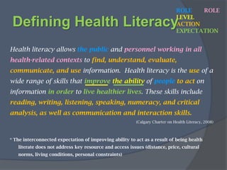 Defining Health LiteracyROLELEVELACTIONEXPECTATIONThe ability to read and comprehend prescription bottles, appointment slips, and the other essential health-related materials required to successfully function as a patient.     (AMA Council of Scientific Affairs, 2000)   The degree to which individualshave the capacity to obtain, process, and understand basic health information and services needed to make appropriate health decisions. (Ratzan and Parker, 2000)