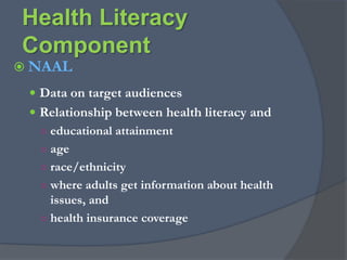 Defining Health LiteracyROLE       ROLELEVELACTIONEXPECTATIONHealth literacy allows the public andpersonnel working in all health-related contextsto find, understand, evaluate, communicate, and use information.  Health literacy is the use of a wide range of skills that improvethe ability of peopleto act on information in order to live healthier lives. These skills include reading, writing, listening, speaking, numeracy, and critical analysis, as well as communication and interaction skills. (Calgary Charter on Health Literacy, 2008)*  Not simply being acted upon as the subject of care, but empowering individuals to address their own, and others’ health as a “partner” with health care providers and systems.