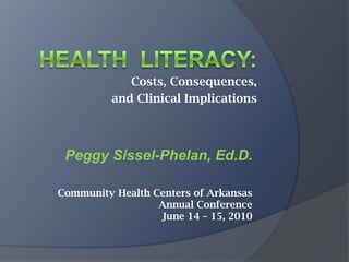 Health  Literacy: Costs, Consequences,  and Clinical Implications Peggy Sissel-Phelan, Ed.D. Community Health Centers of Arkansas  Annual Conference June 14 – 15, 2010 