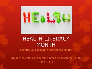 HEALTH LITERACY
            MONTH
      October 2013: Health Awareness Month


Higher Education Academic Librarians Teaching Health
                    H.E.A.L.T.H.
 