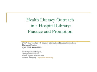 Health Literacy Outreach  in a Hospital Library:  Practice and Promotion  UCLA Info Studies 448 Course: Information Literacy Instruction:  Theory & Practice April 2009, Second Life Elisabeth Jacobsen Marrapodi, Library Services Director Trinitas Regional Medical Center Elizabeth, New Jersey  http:// www.trinitas.org 