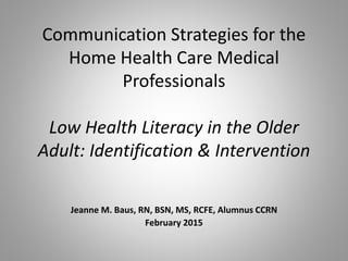 Communication Strategies for the
Home Health Care Medical
Professionals
Low Health Literacy in the Older
Adult: Identification & Intervention
Jeanne M. Baus, RN, BSN, MS, RCFE, Alumnus CCRN
February 2015
 