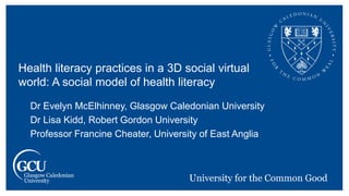 Dr Evelyn McElhinney, Glasgow Caledonian University
Dr Lisa Kidd, Robert Gordon University
Professor Francine Cheater, University of East Anglia
Health literacy practices in a 3D social virtual
world: A social model of health literacy
 