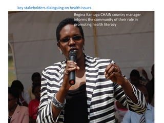 key stakeholders dialoguing on health issues
                                 Regina Kamoga CHAIN country manager
                                 informs the community of their role in
                                 promoting health literacy
 