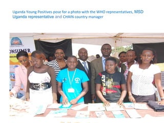 Uganda Young Positives pose for a photo with the WHO representatives, MSD
Uganda representative and CHAIN country manager
 