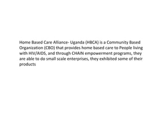 Home Based Care Alliance- Uganda (HBCA) is a Community Based
Organization (CBO) that provides home based care to People living
with HIV/AIDS, and through CHAIN empowerment programs, they
are able to do small scale enterprises, they exhibited some of their
products
 