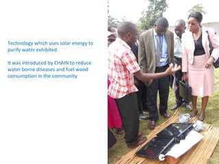 Technology which uses solar energy to
purify water exhibited

It was introduced by CHAIN to reduce
water borne diseases and fuel wood
consumption in the community
 
