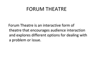 FORUM THEATRE

Forum Theatre is an interactive form of
theatre that encourages audience interaction
and explores different options for dealing with
a problem or issue.
 