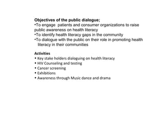 Objectives of the public dialogue;
•To engage patients and consumer organizations to raise
public awareness on health literacy
•To identify health literacy gaps in the community
•To dialogue with the public on their role in promoting health
  literacy in their communities

Activities
• Key stake holders dialoguing on health literacy
• HIV Counseling and testing
• Cancer screening
• Exhibitions
• Awareness through Music dance and drama
 