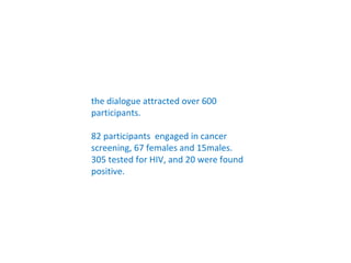 the dialogue attracted over 600
participants.

82 participants engaged in cancer
screening, 67 females and 15males.
305 tested for HIV, and 20 were found
positive.
 