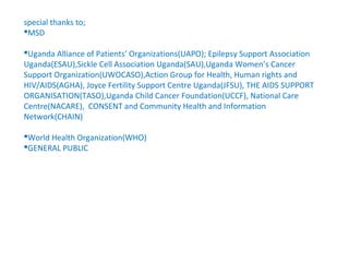 special thanks to;
MSD

Uganda Alliance of Patients’ Organizations(UAPO); Epilepsy Support Association
Uganda(ESAU),Sickle Cell Association Uganda(SAU),Uganda Women’s Cancer
Support Organization(UWOCASO),Action Group for Health, Human rights and
HIV/AIDS(AGHA), Joyce Fertility Support Centre Uganda(JFSU), THE AIDS SUPPORT
ORGANISATION(TASO),Uganda Child Cancer Foundation(UCCF), National Care
Centre(NACARE), CONSENT and Community Health and Information
Network(CHAIN)

World Health Organization(WHO)
GENERAL PUBLIC
 