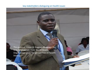 key stakeholders dialoguing on health issues




The guest of Honor Dr Kaggwa Muggaga the
NCD focal person from World Health
Organization gives his perspective on health
literacy
 