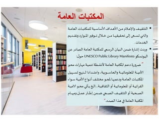 ‫العامة‬ ‫المكتبات‬‫العامة‬ ‫المكتبات‬
‫ـة‬‫ـ‬‫ـ‬‫ـ‬‫ـ‬‫م‬‫العا‬ ‫ـات‬‫ـ‬‫ـ‬‫ـ‬‫ـ‬‫ب‬‫للمكت‬ ‫ـية‬‫ـ‬‫ـ‬‫ـ‬‫ـ‬‫س‬‫سا‬ ‫ـداف‬‫ـ‬‫ـ‬‫ـ‬‫ـ‬ ‫ـن‬‫ـ‬‫ـ‬‫ـ‬‫ـ‬‫م‬ ‫ـﻼم‬‫ـ‬‫ـ‬‫ـ‬‫ـ‬‫ع‬ ‫و‬‫ـف‬‫ـ‬‫ـ‬‫ـ‬‫ـ‬‫ي‬‫التثق‬
‫ـديم‬‫ـ‬‫ـ‬‫ـ‬‫ـ‬‫ـ‬‫ـ‬‫ق‬‫وت‬‫د‬‫ر‬‫ـوا‬‫ـ‬‫ـ‬‫ـ‬‫ـ‬‫ـ‬‫ـ‬‫ﳌ‬‫ا‬ ‫ـوف‬‫ـ‬‫ـ‬‫ـ‬‫ـ‬‫ـ‬‫ـ‬‫ت‬ ‫ـﻼل‬‫ـ‬‫ـ‬‫ـ‬‫ـ‬‫ـ‬‫ـ‬‫خ‬ ‫ـن‬‫ـ‬‫ـ‬‫ـ‬‫ـ‬‫ـ‬‫ـ‬‫م‬ ‫ـا‬‫ـ‬‫ـ‬‫ـ‬‫ـ‬‫ـ‬‫ـ‬ ‫تحقيق‬ ‫ـ‬‫ـ‬‫ـ‬‫ـ‬‫ـ‬‫ـ‬‫ـ‬ ‫إ‬ ‫ـ‬‫ـ‬‫ـ‬‫ـ‬‫ـ‬‫ـ‬‫ـ‬‫س‬ ‫ـ‬‫ـ‬‫ـ‬‫ـ‬‫ـ‬‫ـ‬‫ـ‬ ‫وال‬
‫دمات‬ ‫ا‬.
‫عن‬ ‫الصادر‬ ‫العامة‬ ‫للمكتبة‬ ‫الرس‬ ‫البيان‬ ‫ضمن‬ ‫ة‬‫ر‬‫إشا‬ ‫وردت‬
‫و‬ ‫س‬‫اليو‬UNESCO Public Library Manifesto‫ل‬‫حو‬:
‫ـة‬‫ـ‬‫ـ‬‫ـ‬‫ـ‬‫م‬‫العا‬ ‫ـات‬‫ـ‬‫ـ‬‫ـ‬‫ـ‬‫ب‬‫للمكت‬ ‫ـية‬‫ـ‬‫ـ‬‫ـ‬‫ـ‬‫س‬‫سا‬ ‫ـداف‬‫ـ‬‫ـ‬‫ـ‬‫ـ‬ ‫ـن‬‫ـ‬‫ـ‬‫ـ‬‫ـ‬‫م‬ ‫ـﻼم‬‫ـ‬‫ـ‬‫ـ‬‫ـ‬‫ع‬ ‫و‬‫ـف‬‫ـ‬‫ـ‬‫ـ‬‫ـ‬‫ي‬‫التثق‬
‫ـديم‬‫ـ‬‫ـ‬‫ـ‬‫ـ‬‫ـ‬‫ـ‬‫ق‬‫وت‬‫د‬‫ر‬‫ـوا‬‫ـ‬‫ـ‬‫ـ‬‫ـ‬‫ـ‬‫ـ‬‫ﳌ‬‫ا‬ ‫ـوف‬‫ـ‬‫ـ‬‫ـ‬‫ـ‬‫ـ‬‫ـ‬‫ت‬ ‫ـﻼل‬‫ـ‬‫ـ‬‫ـ‬‫ـ‬‫ـ‬‫ـ‬‫خ‬ ‫ـن‬‫ـ‬‫ـ‬‫ـ‬‫ـ‬‫ـ‬‫ـ‬‫م‬ ‫ـا‬‫ـ‬‫ـ‬‫ـ‬‫ـ‬‫ـ‬‫ـ‬ ‫تحقيق‬ ‫ـ‬‫ـ‬‫ـ‬‫ـ‬‫ـ‬‫ـ‬‫ـ‬ ‫إ‬ ‫ـ‬‫ـ‬‫ـ‬‫ـ‬‫ـ‬‫ـ‬‫ـ‬‫س‬ ‫ـ‬‫ـ‬‫ـ‬‫ـ‬‫ـ‬‫ـ‬‫ـ‬ ‫وال‬
‫دمات‬ ‫ا‬.
‫عن‬ ‫الصادر‬ ‫العامة‬ ‫للمكتبة‬ ‫الرس‬ ‫البيان‬ ‫ضمن‬ ‫ة‬‫ر‬‫إشا‬ ‫وردت‬
‫و‬ ‫س‬‫اليو‬UNESCO Public Library Manifesto‫ل‬‫حو‬:
6
‫ـو‬‫ـ‬‫ح‬‫م‬ ‫ات‬‫ر‬‫ـا‬‫ـ‬ ‫م‬ ‫ـة‬‫ـ‬‫ي‬‫تنم‬ ‫ـطة‬‫ـ‬‫ش‬ ‫ﻷ‬ ‫ـة‬‫ـ‬‫م‬‫العا‬ ‫ـة‬‫ـ‬‫ب‬‫اﳌكت‬ ‫ـم‬‫ـ‬‫ع‬‫د‬‫ة‬‫ر‬‫و‬‫ـر‬‫ـ‬‫ض‬
‫ية‬‫ـو‬‫ـ‬‫ـ‬‫ـ‬‫ـ‬‫ـ‬‫ـ‬‫ـ‬‫س‬‫ا‬ ‫وا‬ ‫ـة‬‫ـ‬‫ـ‬‫ـ‬‫ـ‬‫ـ‬‫ـ‬‫ـ‬‫ي‬‫اﳌعلومات‬ ‫ـة‬‫ـ‬‫ـ‬‫ـ‬‫ـ‬‫ـ‬‫ـ‬‫ـ‬‫ي‬‫م‬،‫يل‬ ‫ـ‬‫ـ‬‫ـ‬‫ـ‬‫ـ‬‫ـ‬‫ـ‬‫ـ‬‫س‬ ‫ـن‬‫ـ‬‫ـ‬‫ـ‬‫ـ‬‫ـ‬‫ـ‬‫ـ‬‫ل‬ ‫ـدادا‬‫ـ‬‫ـ‬‫ـ‬‫ـ‬‫ـ‬‫ـ‬‫ـ‬‫ت‬‫وام‬
‫ـواء‬‫ـ‬‫ـ‬‫س‬ ‫ـة‬‫ـ‬‫ـ‬‫ي‬‫م‬ ‫ـواع‬‫ـ‬‫ـ‬‫ن‬‫أ‬‫ـف‬‫ـ‬‫ـ‬‫ل‬‫مخت‬ ‫ـو‬‫ـ‬‫ـ‬ ‫ـا‬‫ـ‬‫ـ‬ ‫ودعم‬‫ـة‬‫ـ‬‫ـ‬‫م‬‫العا‬ ‫ـات‬‫ـ‬‫ـ‬‫ب‬‫اﳌكت‬
‫ـة‬‫ـ‬‫ـ‬‫ـ‬‫ي‬‫الثقاف‬ ‫أو‬ ‫ـة‬‫ـ‬‫ـ‬‫ـ‬‫ي‬‫اﳌعلومات‬ ‫أو‬ ‫ـة‬‫ـ‬‫ـ‬‫ـ‬‫ي‬‫ائ‬‫ر‬‫الق‬...‫ـة‬‫ـ‬‫ـ‬‫ـ‬‫ي‬‫م‬ ‫ـو‬‫ـ‬‫ـ‬‫ـ‬‫ح‬‫م‬ ‫ي‬ ‫ـأ‬‫ـ‬‫ـ‬‫ـ‬‫ي‬ ‫ـ‬‫ـ‬‫ـ‬‫ـ‬ ‫ا‬
‫ـام‬‫ـ‬‫ـ‬‫ـ‬‫ـ‬‫ـ‬‫ـ‬‫ـ‬ ‫وم‬‫ـل‬‫ـ‬‫ـ‬‫ـ‬‫ـ‬‫ـ‬‫ـ‬‫ـ‬‫م‬‫ع‬ ‫ـار‬‫ـ‬‫ـ‬‫ـ‬‫ـ‬‫ـ‬‫ـ‬‫ـ‬‫ط‬‫إ‬ ‫ـمن‬‫ـ‬‫ـ‬‫ـ‬‫ـ‬‫ـ‬‫ـ‬‫ـ‬‫ض‬ ‫ـ‬‫ـ‬‫ـ‬‫ـ‬‫ـ‬‫ـ‬‫ـ‬‫ـ‬‫ص‬‫ال‬ ‫ـف‬‫ـ‬‫ـ‬‫ـ‬‫ـ‬‫ـ‬‫ـ‬‫ـ‬‫ي‬‫التثق‬‫أو‬ ‫ية‬ ‫ـ‬‫ـ‬‫ـ‬‫ـ‬‫ـ‬‫ـ‬‫ـ‬‫ـ‬ ‫ال‬
‫الصدد‬ ‫ذا‬ ‫العامة‬ ‫اﳌكتبة‬.
‫ـو‬‫ـ‬‫ح‬‫م‬ ‫ات‬‫ر‬‫ـا‬‫ـ‬ ‫م‬ ‫ـة‬‫ـ‬‫ي‬‫تنم‬ ‫ـطة‬‫ـ‬‫ش‬ ‫ﻷ‬ ‫ـة‬‫ـ‬‫م‬‫العا‬ ‫ـة‬‫ـ‬‫ب‬‫اﳌكت‬ ‫ـم‬‫ـ‬‫ع‬‫د‬‫ة‬‫ر‬‫و‬‫ـر‬‫ـ‬‫ض‬
‫ية‬‫ـو‬‫ـ‬‫ـ‬‫ـ‬‫ـ‬‫ـ‬‫ـ‬‫ـ‬‫س‬‫ا‬ ‫وا‬ ‫ـة‬‫ـ‬‫ـ‬‫ـ‬‫ـ‬‫ـ‬‫ـ‬‫ـ‬‫ي‬‫اﳌعلومات‬ ‫ـة‬‫ـ‬‫ـ‬‫ـ‬‫ـ‬‫ـ‬‫ـ‬‫ـ‬‫ي‬‫م‬،‫يل‬ ‫ـ‬‫ـ‬‫ـ‬‫ـ‬‫ـ‬‫ـ‬‫ـ‬‫ـ‬‫س‬ ‫ـن‬‫ـ‬‫ـ‬‫ـ‬‫ـ‬‫ـ‬‫ـ‬‫ـ‬‫ل‬ ‫ـدادا‬‫ـ‬‫ـ‬‫ـ‬‫ـ‬‫ـ‬‫ـ‬‫ـ‬‫ت‬‫وام‬
‫ـواء‬‫ـ‬‫ـ‬‫س‬ ‫ـة‬‫ـ‬‫ـ‬‫ي‬‫م‬ ‫ـواع‬‫ـ‬‫ـ‬‫ن‬‫أ‬‫ـف‬‫ـ‬‫ـ‬‫ل‬‫مخت‬ ‫ـو‬‫ـ‬‫ـ‬ ‫ـا‬‫ـ‬‫ـ‬ ‫ودعم‬‫ـة‬‫ـ‬‫ـ‬‫م‬‫العا‬ ‫ـات‬‫ـ‬‫ـ‬‫ب‬‫اﳌكت‬
‫ـة‬‫ـ‬‫ـ‬‫ـ‬‫ي‬‫الثقاف‬ ‫أو‬ ‫ـة‬‫ـ‬‫ـ‬‫ـ‬‫ي‬‫اﳌعلومات‬ ‫أو‬ ‫ـة‬‫ـ‬‫ـ‬‫ـ‬‫ي‬‫ائ‬‫ر‬‫الق‬...‫ـة‬‫ـ‬‫ـ‬‫ـ‬‫ي‬‫م‬ ‫ـو‬‫ـ‬‫ـ‬‫ـ‬‫ح‬‫م‬ ‫ي‬ ‫ـأ‬‫ـ‬‫ـ‬‫ـ‬‫ي‬ ‫ـ‬‫ـ‬‫ـ‬‫ـ‬ ‫ا‬
‫ـام‬‫ـ‬‫ـ‬‫ـ‬‫ـ‬‫ـ‬‫ـ‬‫ـ‬ ‫وم‬‫ـل‬‫ـ‬‫ـ‬‫ـ‬‫ـ‬‫ـ‬‫ـ‬‫ـ‬‫م‬‫ع‬ ‫ـار‬‫ـ‬‫ـ‬‫ـ‬‫ـ‬‫ـ‬‫ـ‬‫ـ‬‫ط‬‫إ‬ ‫ـمن‬‫ـ‬‫ـ‬‫ـ‬‫ـ‬‫ـ‬‫ـ‬‫ـ‬‫ض‬ ‫ـ‬‫ـ‬‫ـ‬‫ـ‬‫ـ‬‫ـ‬‫ـ‬‫ـ‬‫ص‬‫ال‬ ‫ـف‬‫ـ‬‫ـ‬‫ـ‬‫ـ‬‫ـ‬‫ـ‬‫ـ‬‫ي‬‫التثق‬‫أو‬ ‫ية‬ ‫ـ‬‫ـ‬‫ـ‬‫ـ‬‫ـ‬‫ـ‬‫ـ‬‫ـ‬ ‫ال‬
‫الصدد‬ ‫ذا‬ ‫العامة‬ ‫اﳌكتبة‬.
 